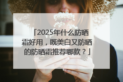 2025年什么防晒霜好用，既美白又防晒的防晒霜推荐哪款？