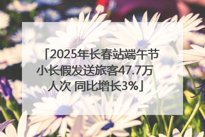 2025年长春站端午节小长假发送旅客47.7万人次 同比增长3%