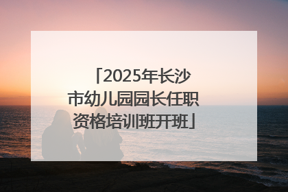 2025年长沙市幼儿园园长任职资格培训班开班