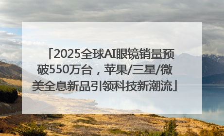2025全球AI眼镜销量预破550万台，苹果/三星/微美全息新品引领科技新潮流