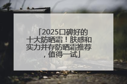 2025口碑好的十大防晒霜！肤感和实力并存防晒霜推荐，值得一试