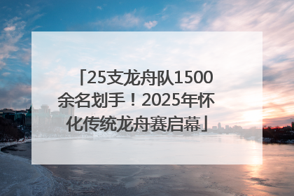 25支龙舟队1500余名划手！2025年怀化传统龙舟赛启幕
