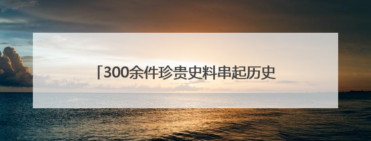 300余件珍贵史料串起历史印记，在红色档案里悟初心