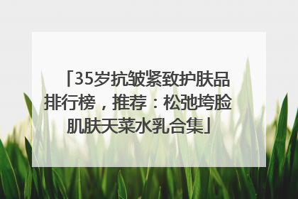 35岁抗皱紧致护肤品排行榜，推荐：松弛垮脸肌肤天菜水乳合集