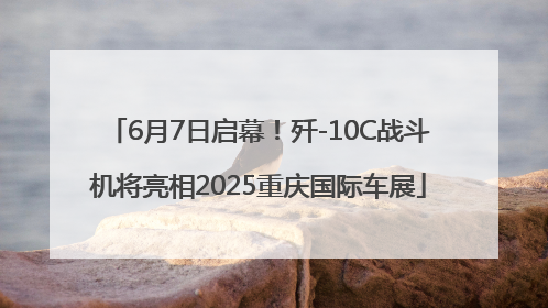 6月7日启幕！歼-10C战斗机将亮相2025重庆国际车展