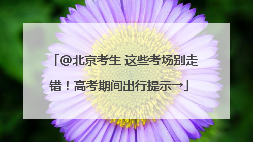 @北京考生 这些考场别走错！高考期间出行提示→